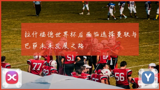 拉什福德世界杯后面临选择曼联与巴萨未来发展之路