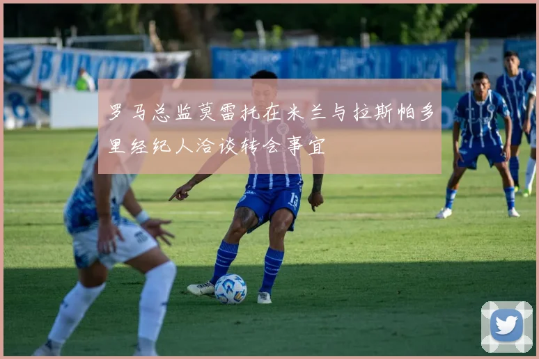 罗马总监莫雷托在米兰与拉斯帕多里经纪人洽谈转会事宜