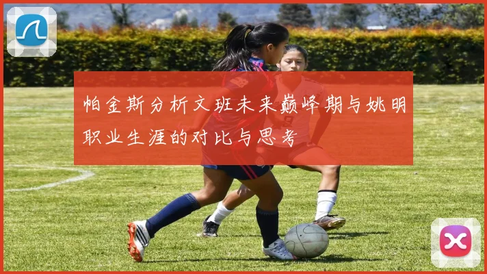 帕金斯分析文班未来巅峰期与姚明职业生涯的对比与思考