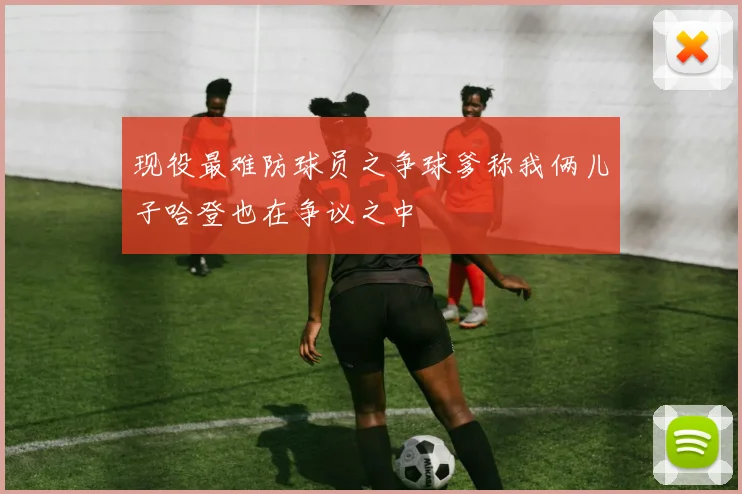 现役最难防球员之争球爹称我俩儿子哈登也在争议之中