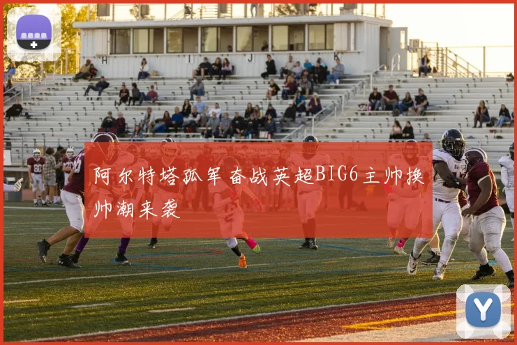 阿尔特塔孤军奋战英超BIG6主帅换帅潮来袭