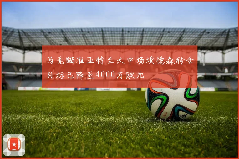 马竞瞄准亚特兰大中场埃德森转会目标已降至4000万欧元