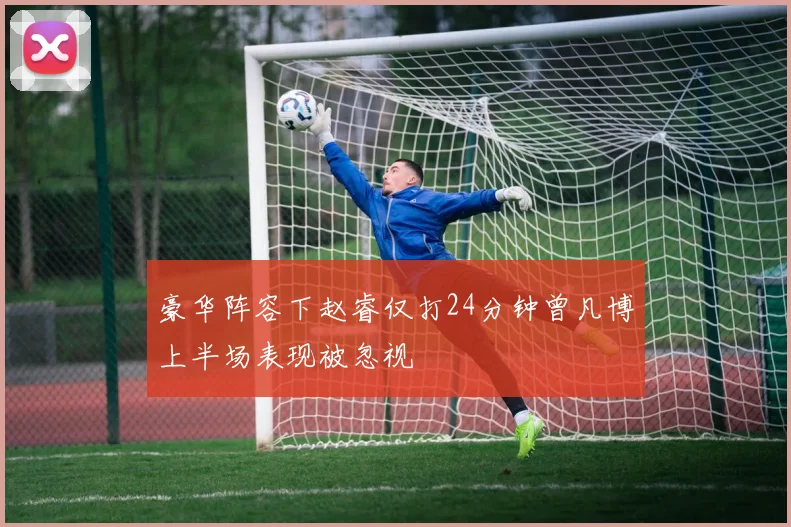 豪华阵容下赵睿仅打24分钟曾凡博上半场表现被忽视