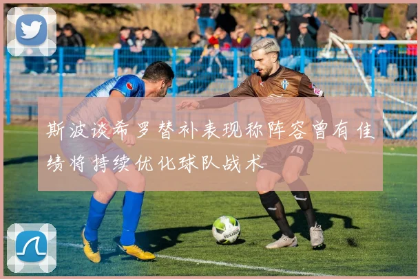 斯波谈希罗替补表现称阵容曾有佳绩将持续优化球队战术