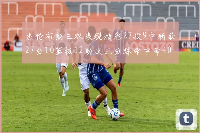杰伦布朗三双表现精彩27投9中斩获27分10篮板12助攻三分球命中率40