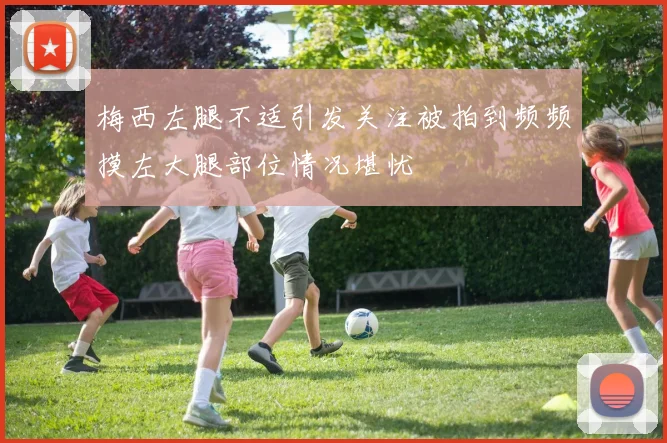 梅西左腿不适引发关注被拍到频频摸左大腿部位情况堪忧