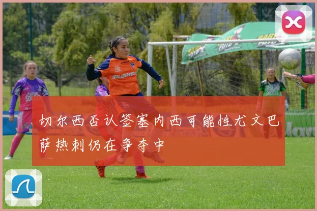 切尔西否认签塞内西可能性尤文巴萨热刺仍在争夺中