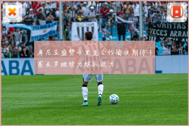 库尼亚盛赞卡里克合作愉快期待卡塞米罗继续为球队效力