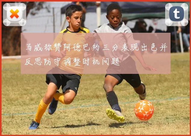 马威称赞阿德巴约三分表现出色并反思防守调整时机问题