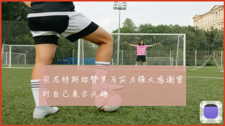 贝尼特斯称赞罗马实力强大感谢曾对自己表示兴趣