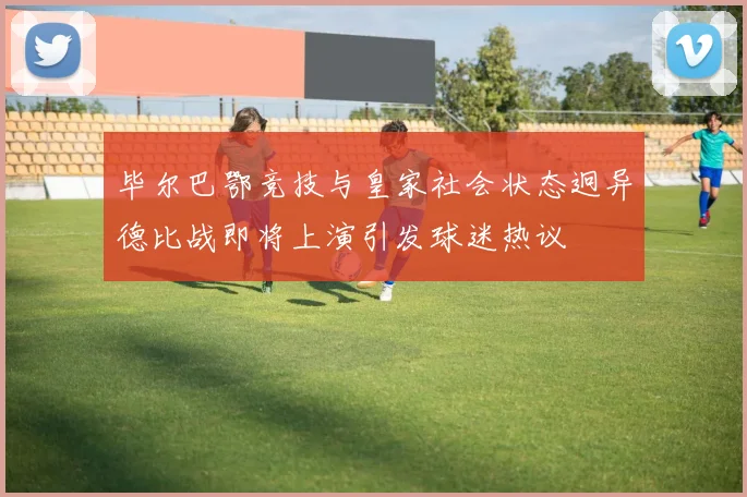 毕尔巴鄂竞技与皇家社会状态迥异德比战即将上演引发球迷热议