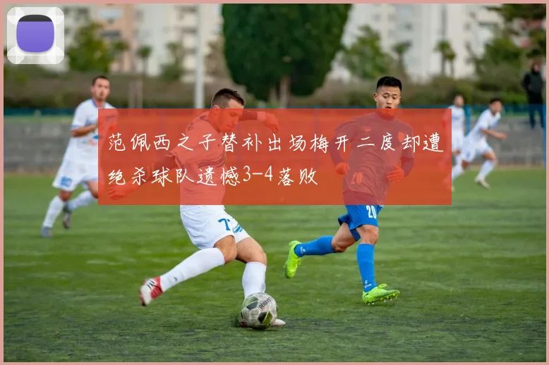 范佩西之子替补出场梅开二度却遭绝杀球队遗憾3-4落败